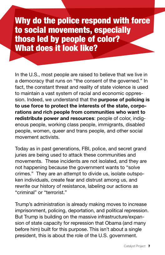Why do the police respond with force to social movements, especially  those led by people of color? What does it look like?  Inthe U.S., most people are raised to believe that we live in ademocracy that runs on “the consent of the governed.” In fact, the constant threat and reality of state violence is used to maintain a vast system of racial and economic oppres- sion. Indeed, we understand that the purpose of policing is to use force to protect the interests of the state, corpo- rations and rich people from communities who want to redistribute power and resources: people of color, indig- enous people, working class people, immigrants, disabled people, women, queer and trans people, and other social movement activists.  Today as in past generations, FBI, police, and secret grand juries are being used to attack these communities and movements. These incidents are not isolated, and they are not happening because the government wants to “solve crimes.” They are an attempt to divide us, isolate outspo- ken individuals, create fear and distrust among us, and rewrite our history of resistance, labeling our actions as “criminal” or “terrorist.”  Trump’s administration is already making moves to increase imprisonment, policing, deportation, and political repression. But Trump is building on the massive infrastructure/expan- sion of state capacity for repression that Obama (and many before him) built for this purpose. This isn’t about a single president, this is about the role of the U.S. government. 